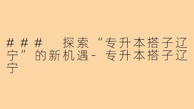 ### 探索“专升本搭子辽宁”的新机遇-专升本搭子辽宁
