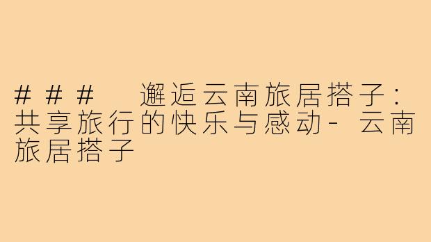 ### 邂逅云南旅居搭子：共享旅行的快乐与感动-云南旅居搭子