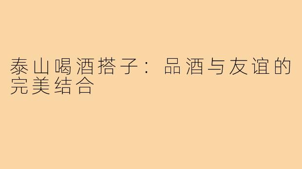 泰山喝酒搭子：品酒与友谊的完美结合
