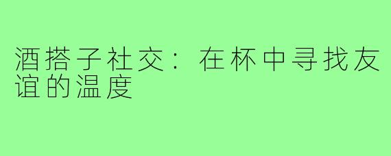 酒搭子社交：在杯中寻找友谊的温度