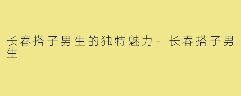 长春搭子男生的独特魅力-长春搭子男生