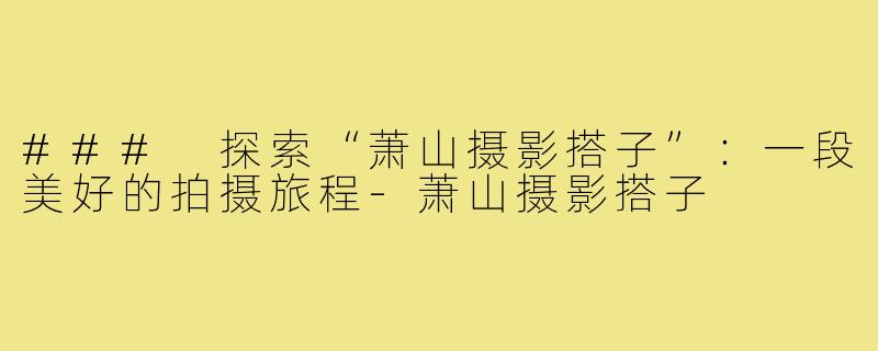 ### 探索“萧山摄影搭子”:一段美好的拍摄旅程-萧山摄影搭子