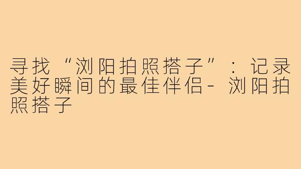 寻找“浏阳拍照搭子”:记录美好瞬间的最佳伴侣-浏阳拍照搭子