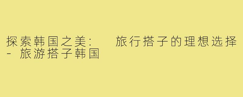 探索韩国之美: 旅行搭子的理想选择-旅游搭子韩国