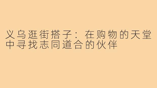 义乌逛街搭子:在购物的天堂中寻找志同道合的伙伴