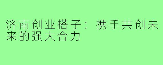 济南创业搭子:携手共创未来的强大合力
