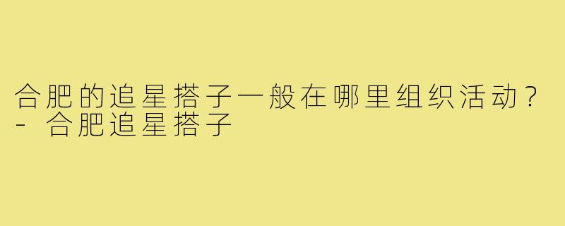 合肥的追星搭子一般在哪里组织活动？