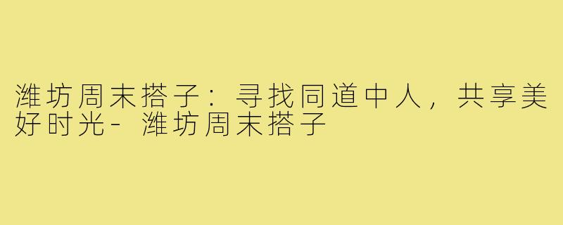 潍坊周末搭子：寻找同道中人，共享美好时光-潍坊周末搭子
