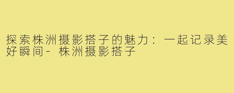 探索株洲摄影搭子的魅力:一起记录美好瞬间-株洲摄影搭子