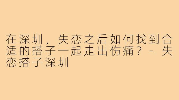 在深圳，失恋之后如何找到合适的搭子一起走出伤痛？