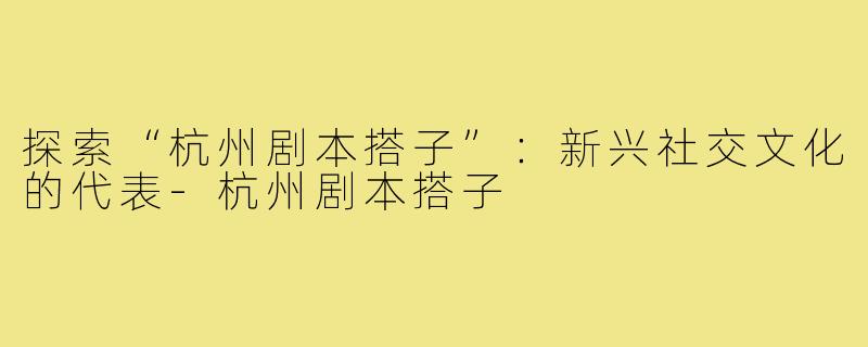 探索“杭州剧本搭子”:新兴社交文化的代表-杭州剧本搭子