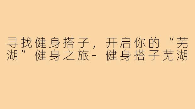 寻找健身搭子,开启你的“芜湖”健身之旅-健身搭子芜湖