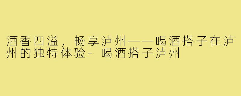 酒香四溢，畅享泸州——喝酒搭子在泸州的独特体验-喝酒搭子泸州