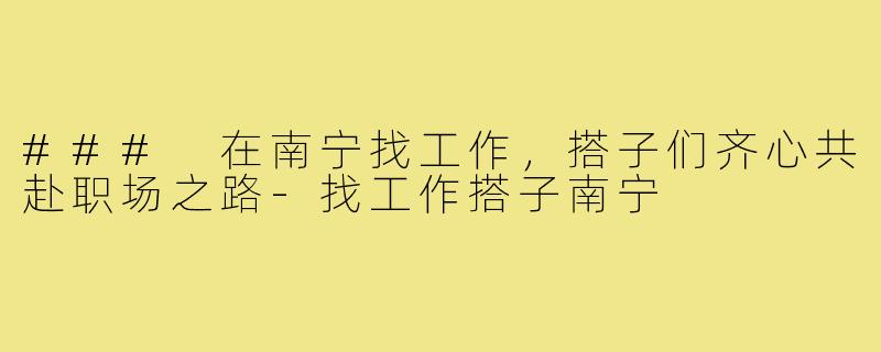 ### 在南宁找工作,搭子们齐心共赴职场之路-找工作搭子南宁