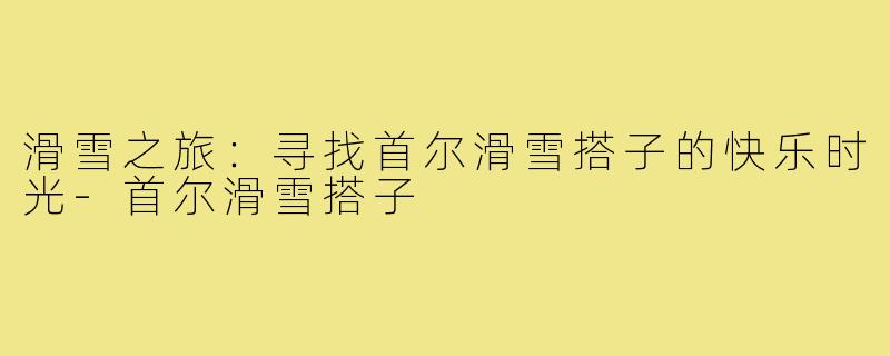 滑雪之旅：寻找首尔滑雪搭子的快乐时光-首尔滑雪搭子