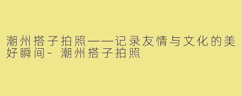 潮州搭子拍照——记录友情与文化的美好瞬间-潮州搭子拍照