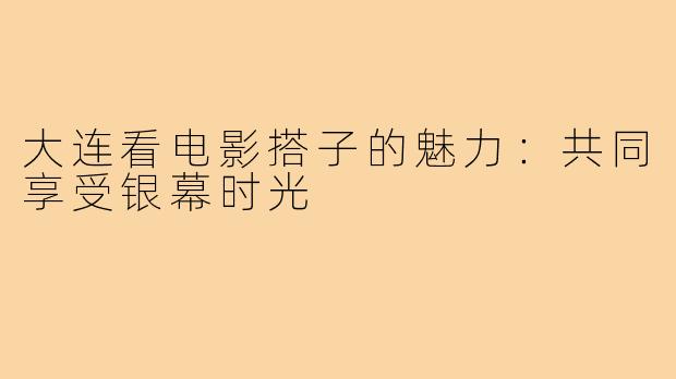大连看电影搭子的魅力：共同享受银幕时光
