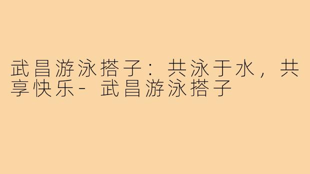 武昌游泳搭子:共泳于水,共享快乐-武昌游泳搭子