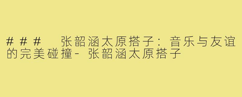 ### 张韶涵太原搭子:音乐与友谊的完美碰撞-张韶涵太原搭子