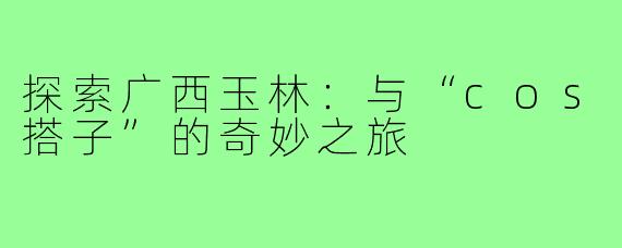 探索广西玉林:与“cos搭子”的奇妙之旅