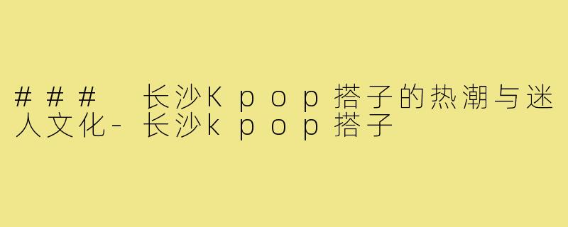 ### 长沙Kpop搭子的热潮与迷人文化