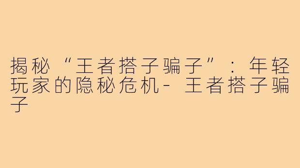 揭秘“王者搭子骗子”：年轻玩家的隐秘危机