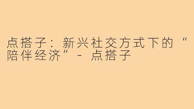 点搭子：新兴社交方式下的“陪伴经济”
