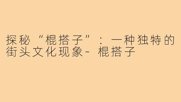 探秘“棍搭子”：一种独特的街头文化现象-棍搭子