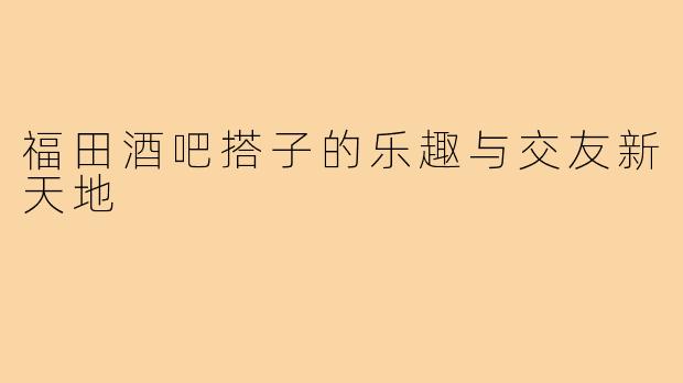 福田酒吧搭子的乐趣与交友新天地