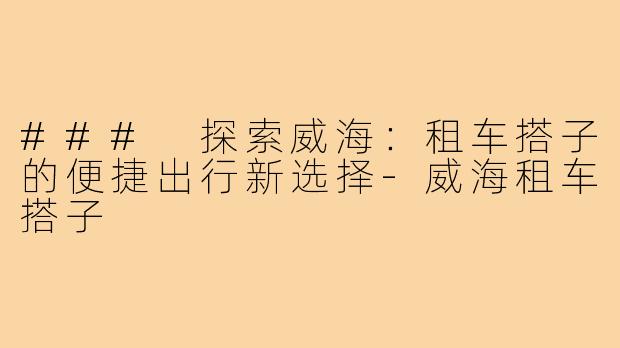 ### 探索威海：租车搭子的便捷出行新选择-威海租车搭子