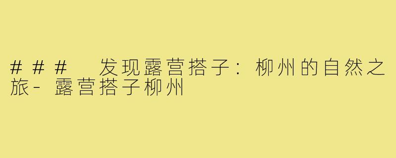 ### 发现露营搭子：柳州的自然之旅-露营搭子柳州