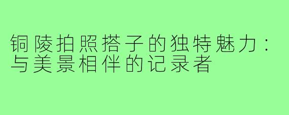 铜陵拍照搭子的独特魅力:与美景相伴的记录者