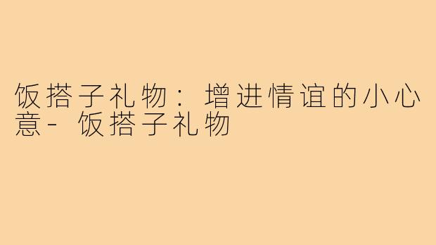 饭搭子礼物:增进情谊的小心意-饭搭子礼物