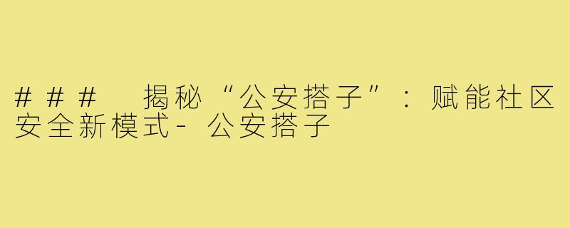 ### 揭秘“公安搭子”:赋能社区安全新模式-公安搭子