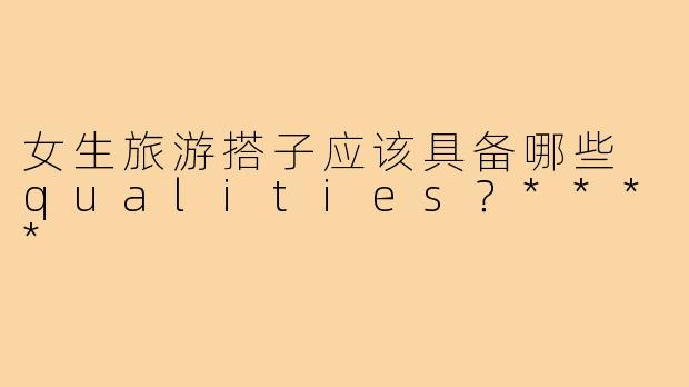 女生旅游搭子应该具备哪些 qualities？****