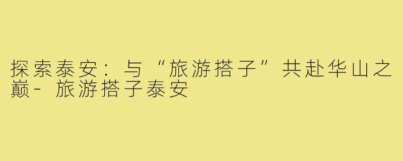 探索泰安:与“旅游搭子”共赴华山之巅-旅游搭子泰安