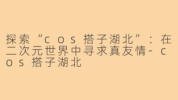 探索“cos搭子湖北”：在二次元世界中寻求真友情-cos搭子湖北
