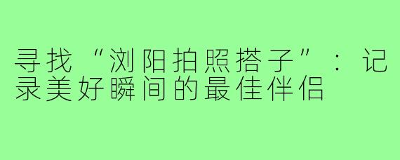 寻找“浏阳拍照搭子”:记录美好瞬间的最佳伴侣