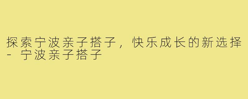 探索宁波亲子搭子,快乐成长的新选择-宁波亲子搭子
