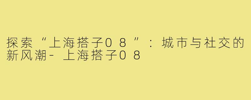 探索“上海搭子08”：城市与社交的新风潮-上海搭子08