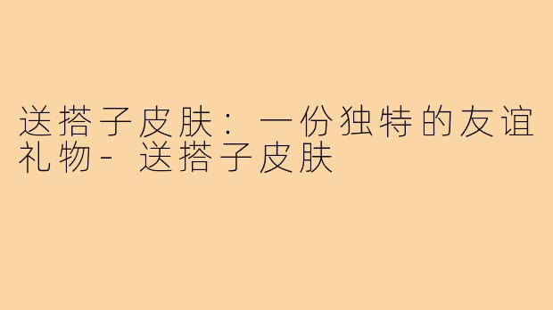 送搭子皮肤:一份独特的友谊礼物-送搭子皮肤