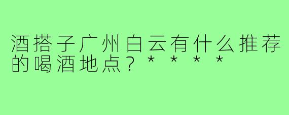 酒搭子广州白云有什么推荐的喝酒地点？****