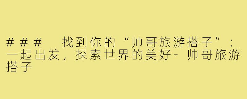 ### 找到你的“帅哥旅游搭子”：一起出发，探索世界的美好-帅哥旅游搭子