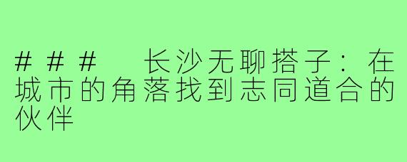 ### 长沙无聊搭子:在城市的角落找到志同道合的伙伴
