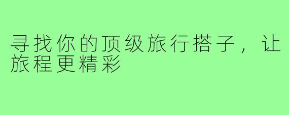 寻找你的顶级旅行搭子,让旅程更精彩
