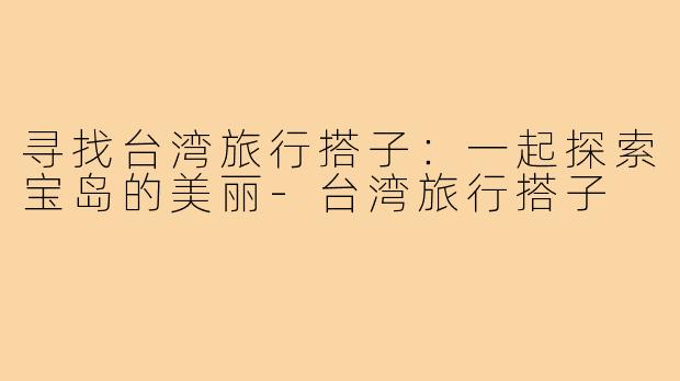 寻找台湾旅行搭子:一起探索宝岛的美丽-台湾旅行搭子