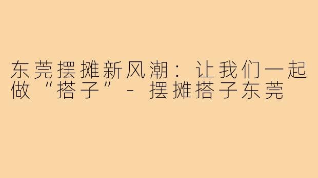 东莞摆摊新风潮：让我们一起做“搭子”-摆摊搭子东莞