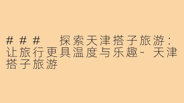 ### 探索天津搭子旅游：让旅行更具温度与乐趣-天津搭子旅游