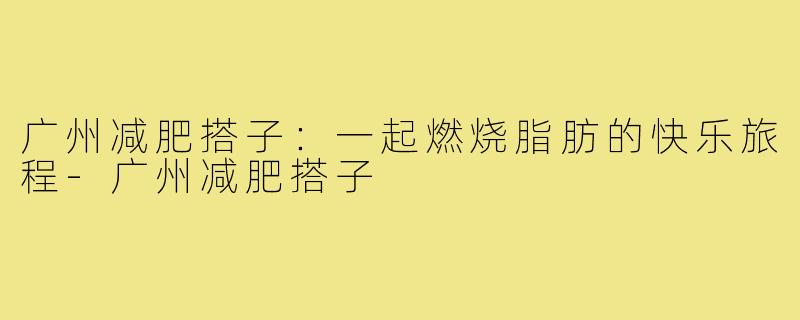 广州减肥搭子：一起燃烧脂肪的快乐旅程-广州减肥搭子