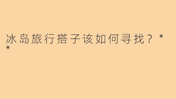 冰岛旅行搭子该如何寻找？**